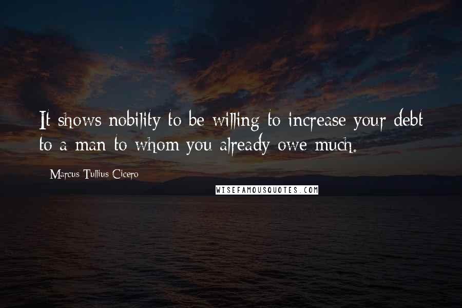 Marcus Tullius Cicero Quotes: It shows nobility to be willing to increase your debt to a man to whom you already owe much.