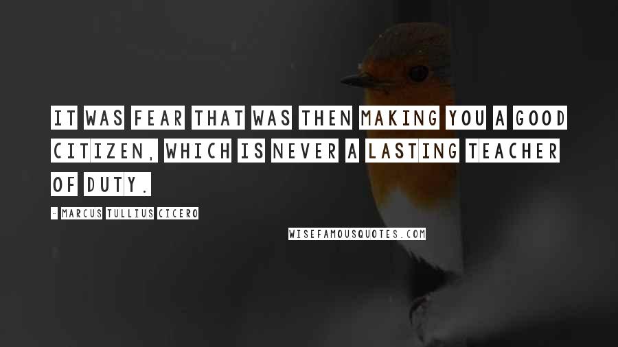 Marcus Tullius Cicero Quotes: It was fear that was then making you a good citizen, which is never a lasting teacher of duty.