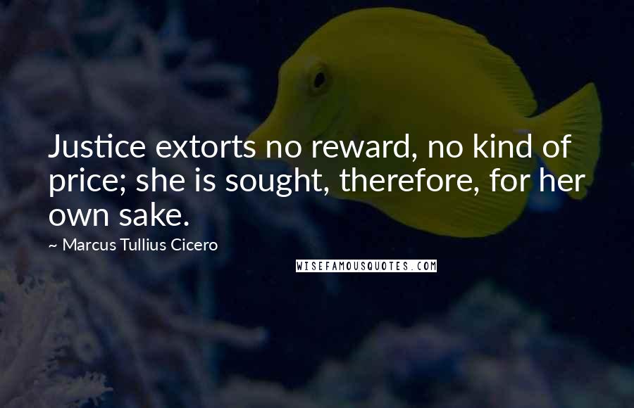 Marcus Tullius Cicero Quotes: Justice extorts no reward, no kind of price; she is sought, therefore, for her own sake.