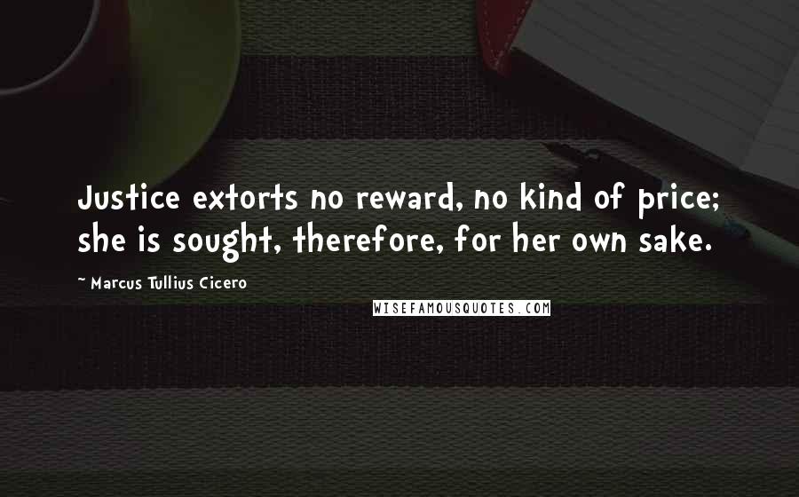 Marcus Tullius Cicero Quotes: Justice extorts no reward, no kind of price; she is sought, therefore, for her own sake.