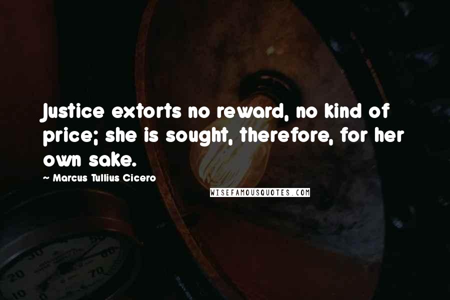 Marcus Tullius Cicero Quotes: Justice extorts no reward, no kind of price; she is sought, therefore, for her own sake.