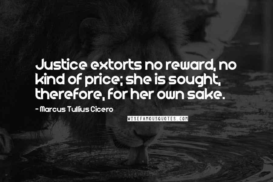 Marcus Tullius Cicero Quotes: Justice extorts no reward, no kind of price; she is sought, therefore, for her own sake.