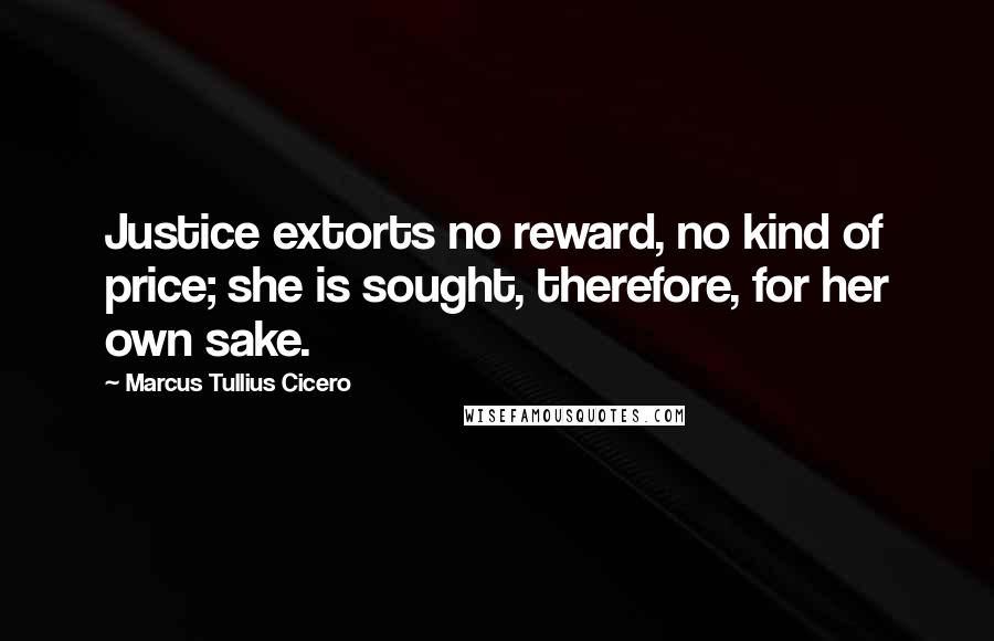 Marcus Tullius Cicero Quotes: Justice extorts no reward, no kind of price; she is sought, therefore, for her own sake.