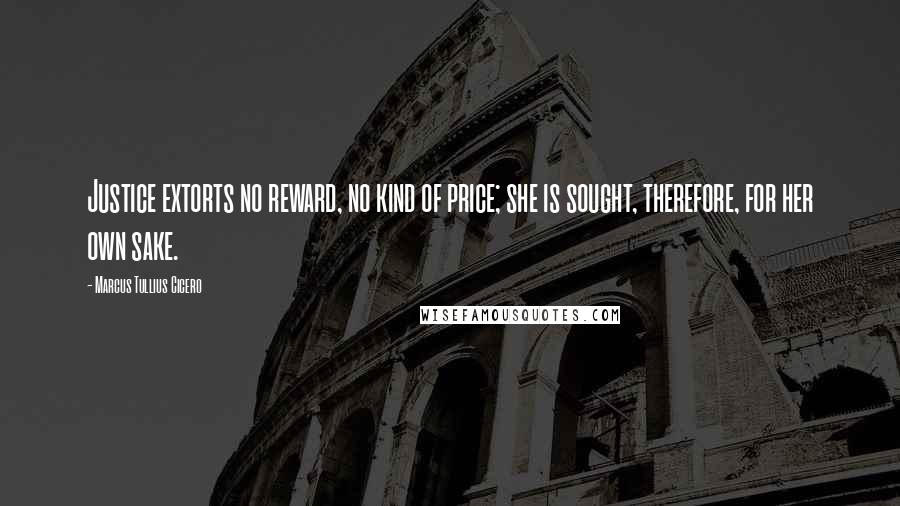 Marcus Tullius Cicero Quotes: Justice extorts no reward, no kind of price; she is sought, therefore, for her own sake.