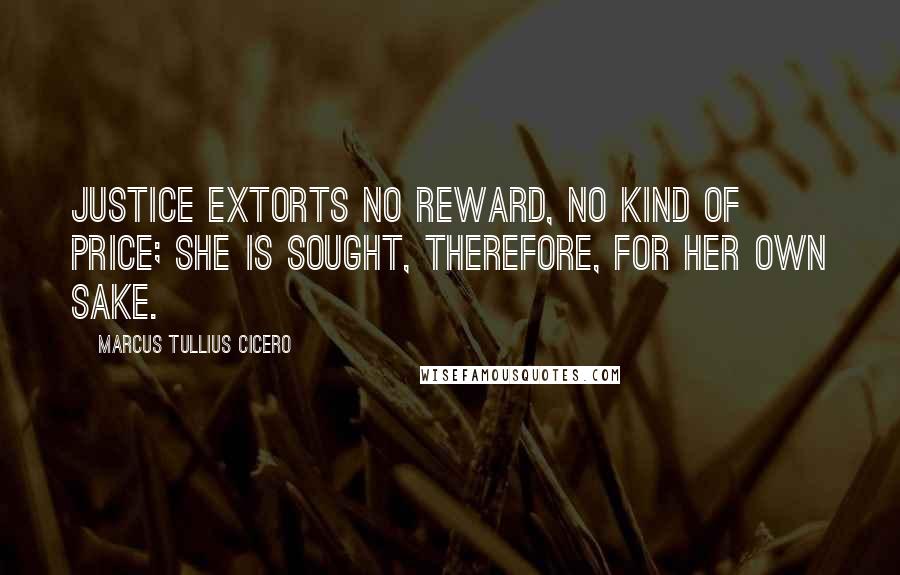 Marcus Tullius Cicero Quotes: Justice extorts no reward, no kind of price; she is sought, therefore, for her own sake.