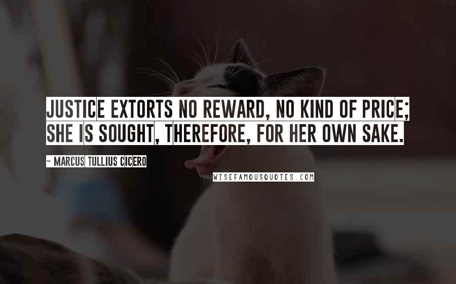 Marcus Tullius Cicero Quotes: Justice extorts no reward, no kind of price; she is sought, therefore, for her own sake.