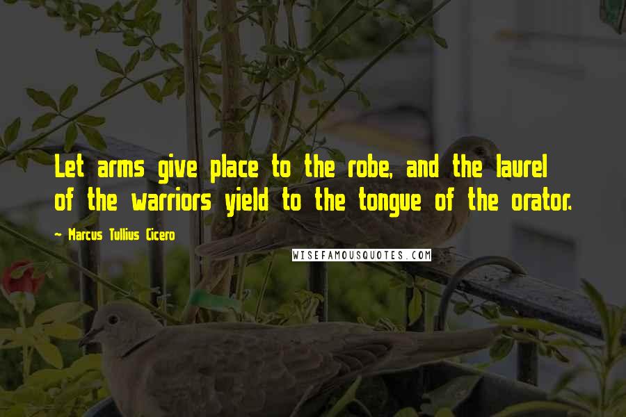 Marcus Tullius Cicero Quotes: Let arms give place to the robe, and the laurel of the warriors yield to the tongue of the orator.