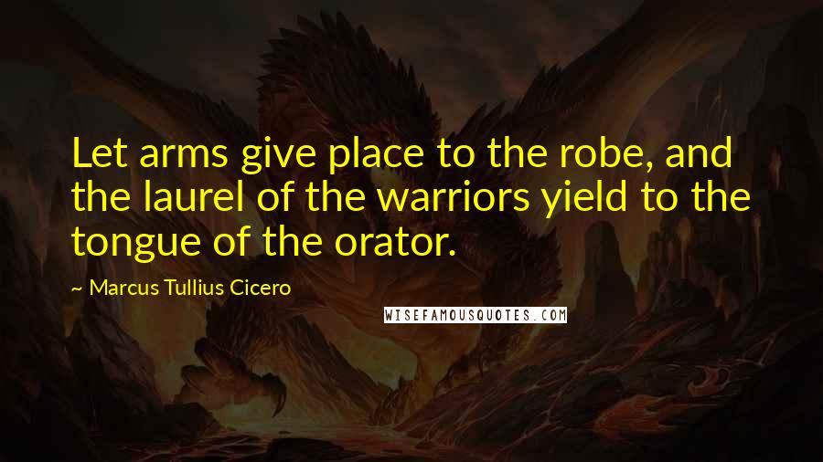Marcus Tullius Cicero Quotes: Let arms give place to the robe, and the laurel of the warriors yield to the tongue of the orator.