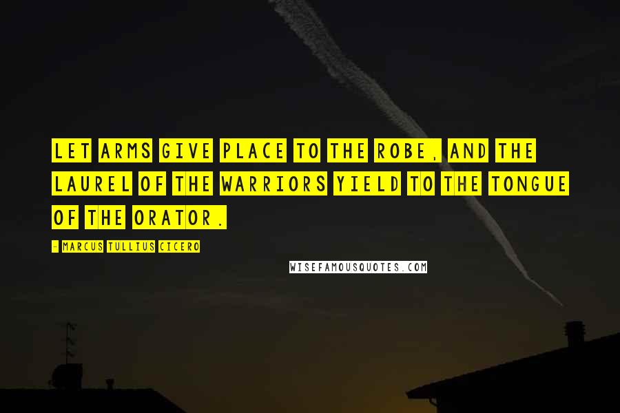 Marcus Tullius Cicero Quotes: Let arms give place to the robe, and the laurel of the warriors yield to the tongue of the orator.