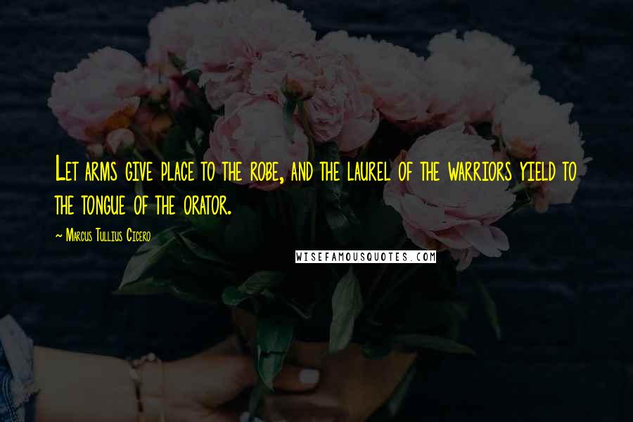 Marcus Tullius Cicero Quotes: Let arms give place to the robe, and the laurel of the warriors yield to the tongue of the orator.