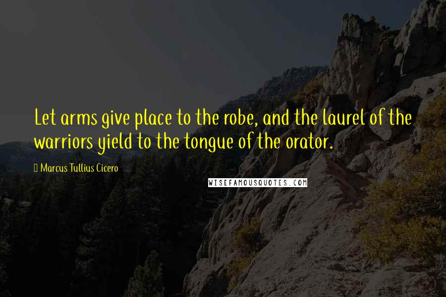 Marcus Tullius Cicero Quotes: Let arms give place to the robe, and the laurel of the warriors yield to the tongue of the orator.