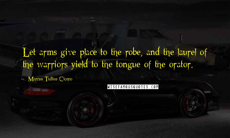 Marcus Tullius Cicero Quotes: Let arms give place to the robe, and the laurel of the warriors yield to the tongue of the orator.