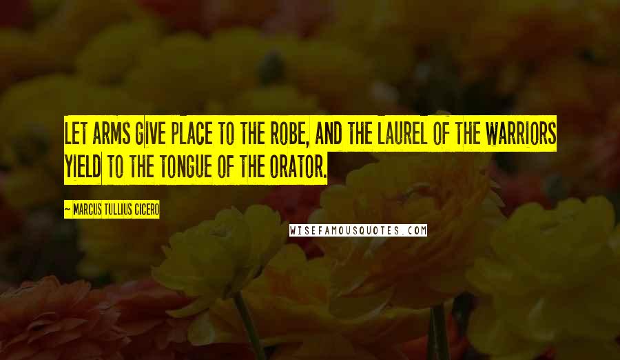 Marcus Tullius Cicero Quotes: Let arms give place to the robe, and the laurel of the warriors yield to the tongue of the orator.