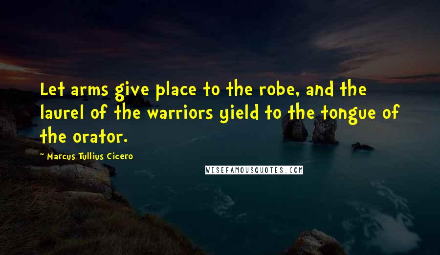 Marcus Tullius Cicero Quotes: Let arms give place to the robe, and the laurel of the warriors yield to the tongue of the orator.