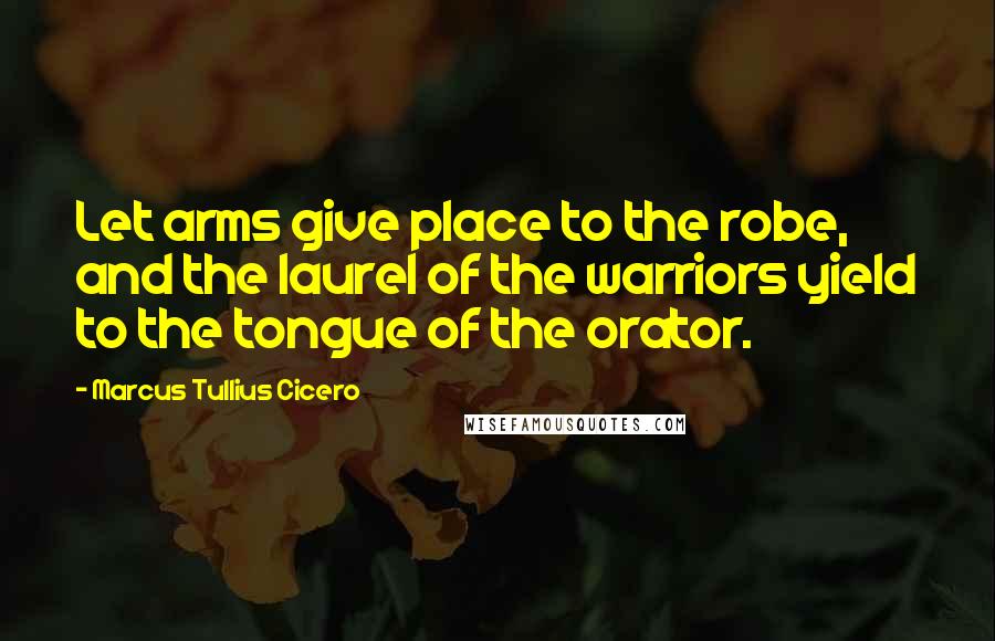 Marcus Tullius Cicero Quotes: Let arms give place to the robe, and the laurel of the warriors yield to the tongue of the orator.