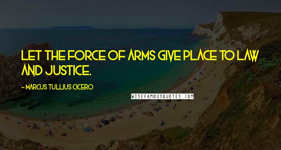 Marcus Tullius Cicero Quotes: Let the force of arms give place to law and justice.