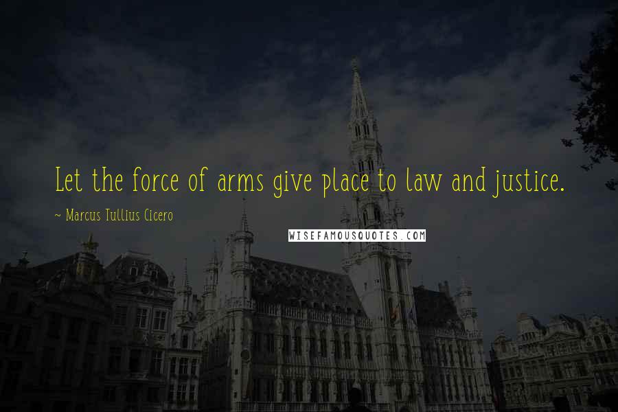 Marcus Tullius Cicero Quotes: Let the force of arms give place to law and justice.