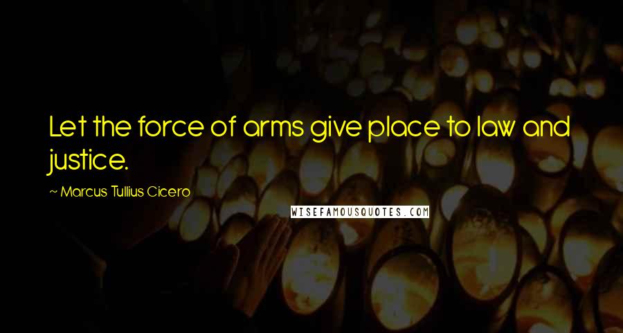 Marcus Tullius Cicero Quotes: Let the force of arms give place to law and justice.