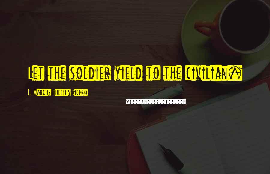 Marcus Tullius Cicero Quotes: Let the soldier yield to the civilian.