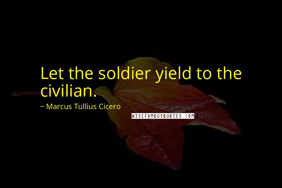Marcus Tullius Cicero Quotes: Let the soldier yield to the civilian.