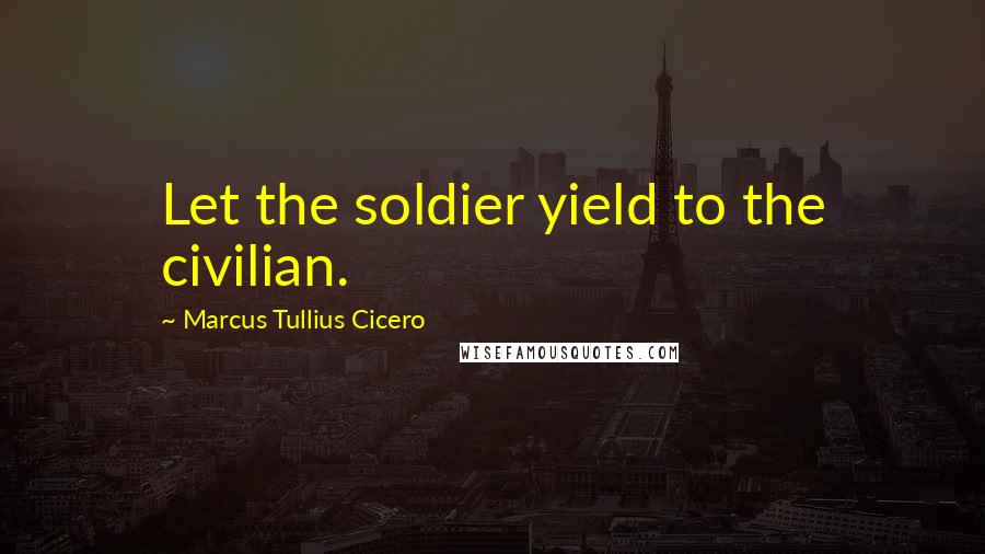 Marcus Tullius Cicero Quotes: Let the soldier yield to the civilian.