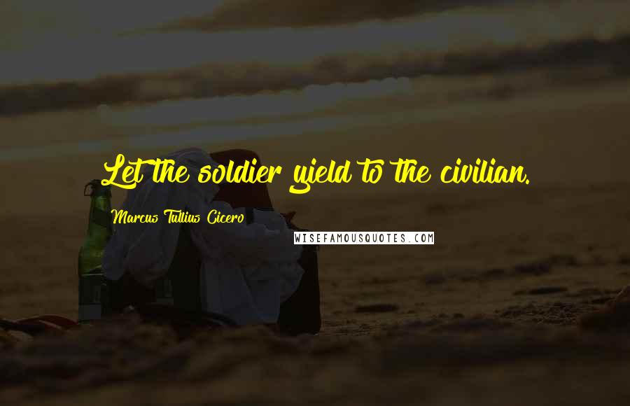 Marcus Tullius Cicero Quotes: Let the soldier yield to the civilian.