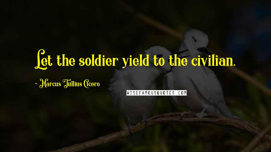 Marcus Tullius Cicero Quotes: Let the soldier yield to the civilian.