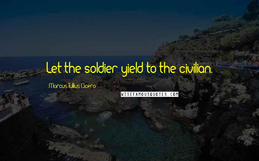 Marcus Tullius Cicero Quotes: Let the soldier yield to the civilian.