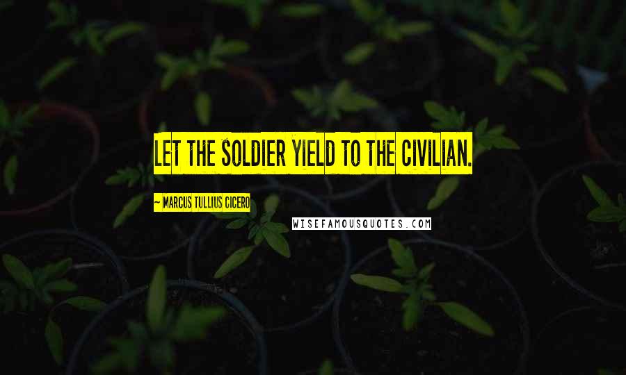 Marcus Tullius Cicero Quotes: Let the soldier yield to the civilian.