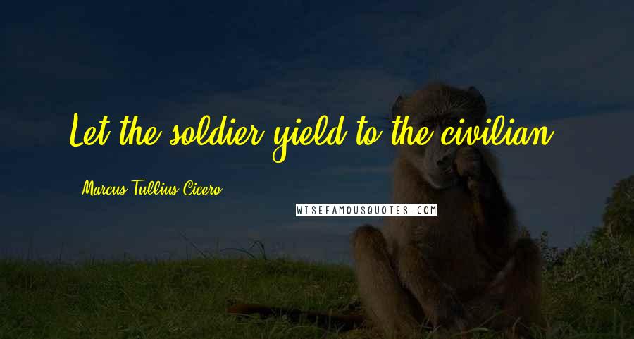 Marcus Tullius Cicero Quotes: Let the soldier yield to the civilian.