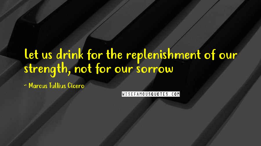 Marcus Tullius Cicero Quotes: Let us drink for the replenishment of our strength, not for our sorrow