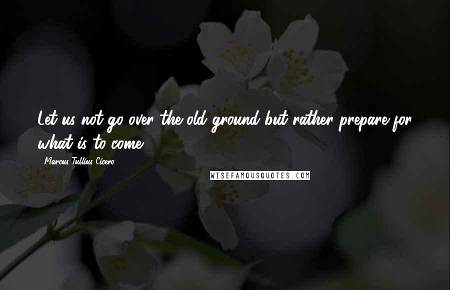 Marcus Tullius Cicero Quotes: Let us not go over the old ground but rather prepare for what is to come.