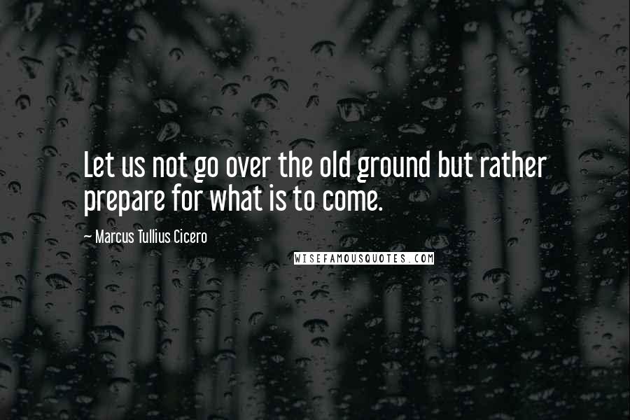 Marcus Tullius Cicero Quotes: Let us not go over the old ground but rather prepare for what is to come.