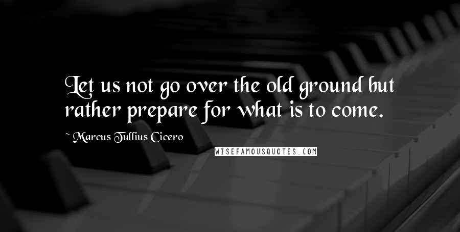 Marcus Tullius Cicero Quotes: Let us not go over the old ground but rather prepare for what is to come.