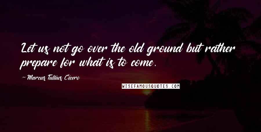 Marcus Tullius Cicero Quotes: Let us not go over the old ground but rather prepare for what is to come.