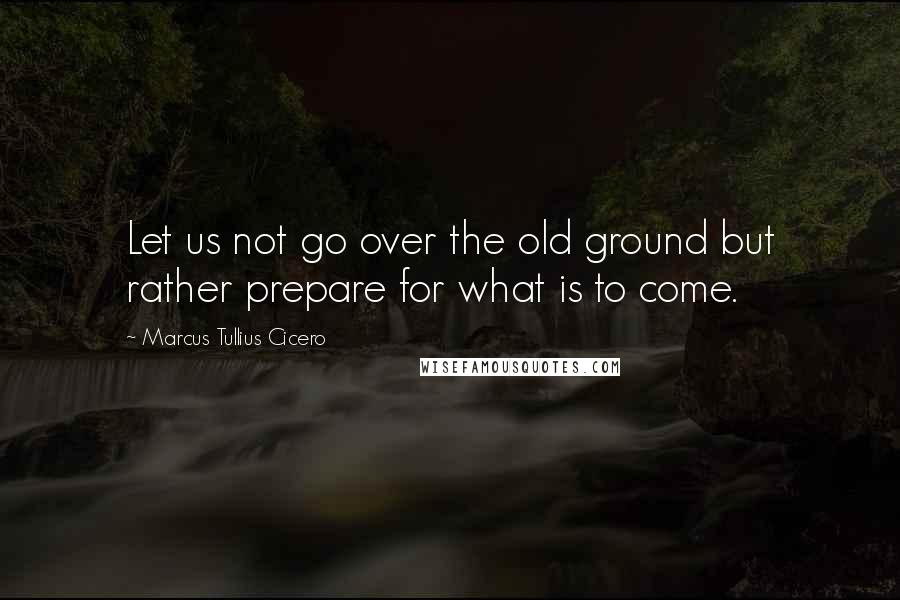 Marcus Tullius Cicero Quotes: Let us not go over the old ground but rather prepare for what is to come.