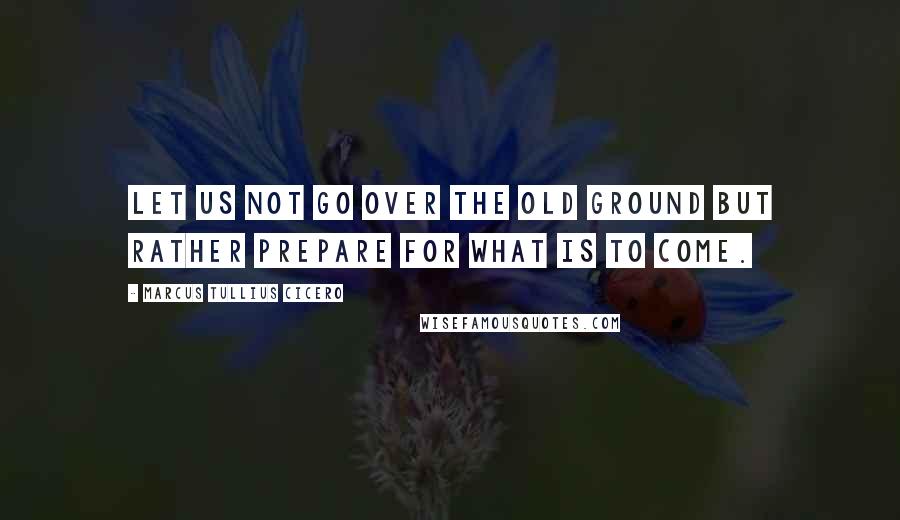 Marcus Tullius Cicero Quotes: Let us not go over the old ground but rather prepare for what is to come.