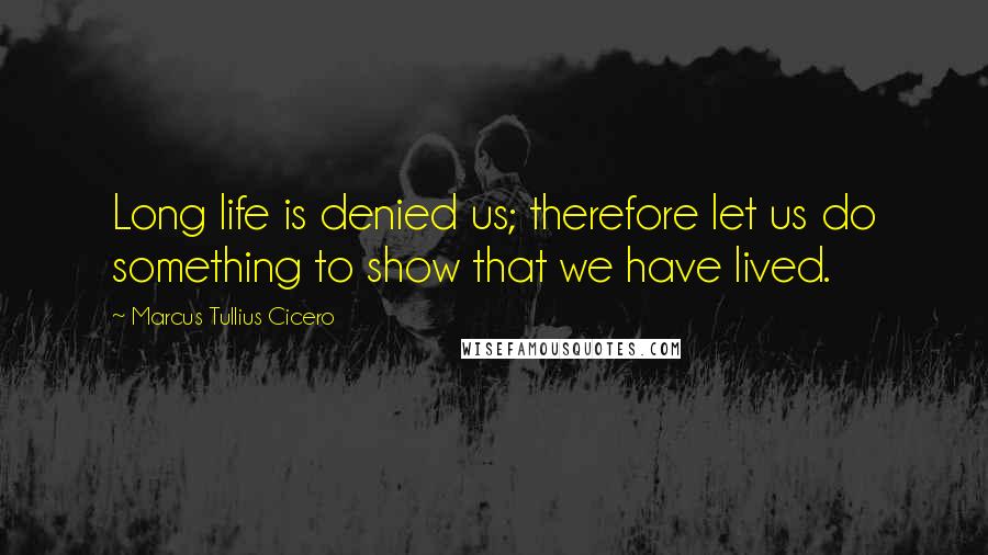 Marcus Tullius Cicero Quotes: Long life is denied us; therefore let us do something to show that we have lived.