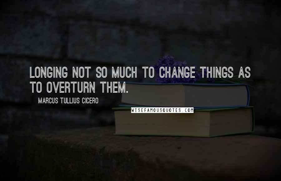 Marcus Tullius Cicero Quotes: Longing not so much to change things as to overturn them.