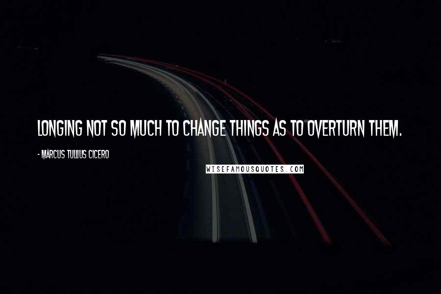 Marcus Tullius Cicero Quotes: Longing not so much to change things as to overturn them.