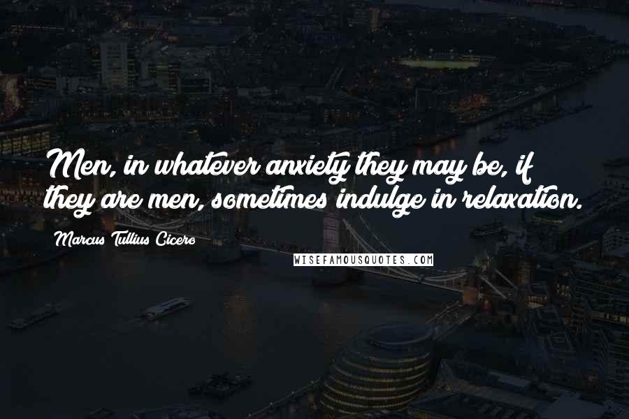 Marcus Tullius Cicero Quotes: Men, in whatever anxiety they may be, if they are men, sometimes indulge in relaxation.