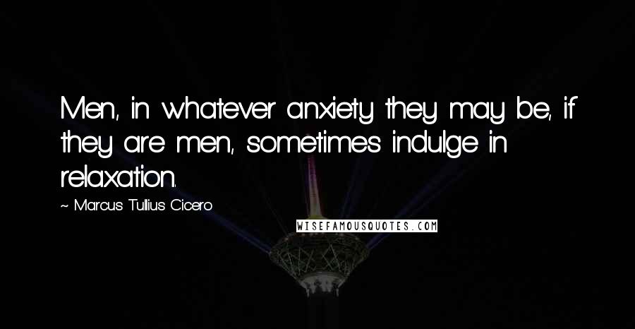 Marcus Tullius Cicero Quotes: Men, in whatever anxiety they may be, if they are men, sometimes indulge in relaxation.