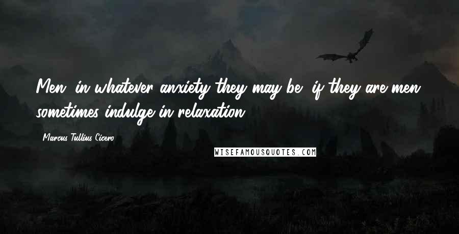 Marcus Tullius Cicero Quotes: Men, in whatever anxiety they may be, if they are men, sometimes indulge in relaxation.