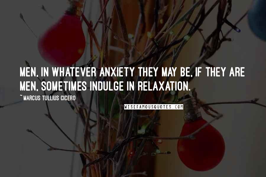 Marcus Tullius Cicero Quotes: Men, in whatever anxiety they may be, if they are men, sometimes indulge in relaxation.