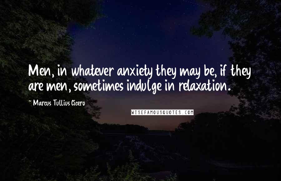 Marcus Tullius Cicero Quotes: Men, in whatever anxiety they may be, if they are men, sometimes indulge in relaxation.