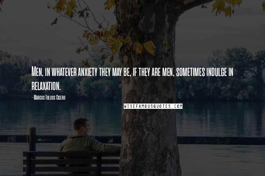Marcus Tullius Cicero Quotes: Men, in whatever anxiety they may be, if they are men, sometimes indulge in relaxation.