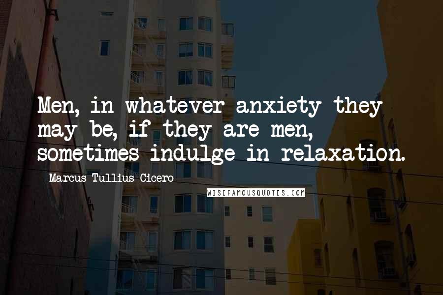 Marcus Tullius Cicero Quotes: Men, in whatever anxiety they may be, if they are men, sometimes indulge in relaxation.