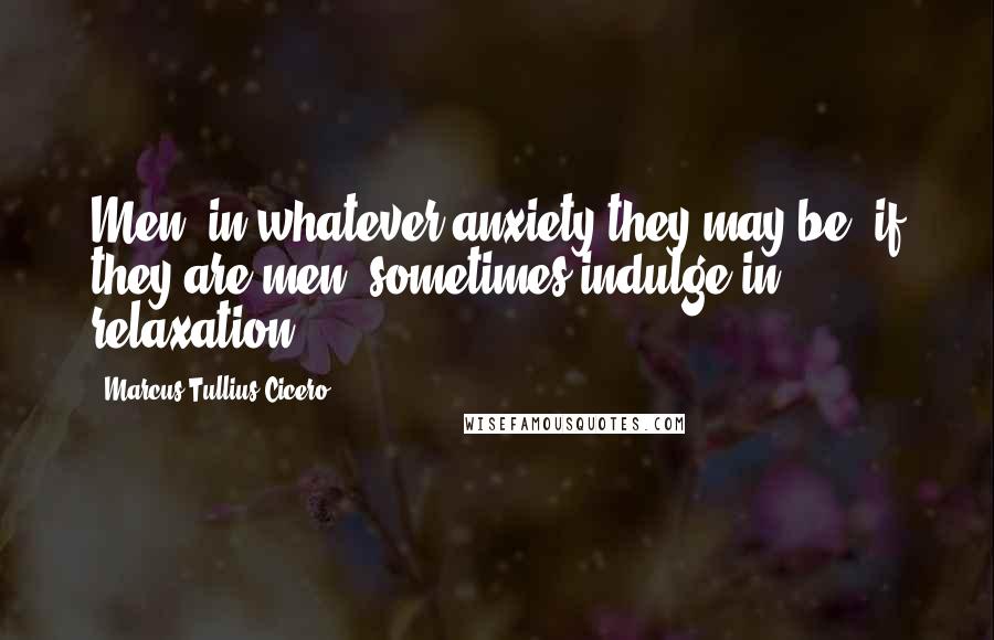 Marcus Tullius Cicero Quotes: Men, in whatever anxiety they may be, if they are men, sometimes indulge in relaxation.