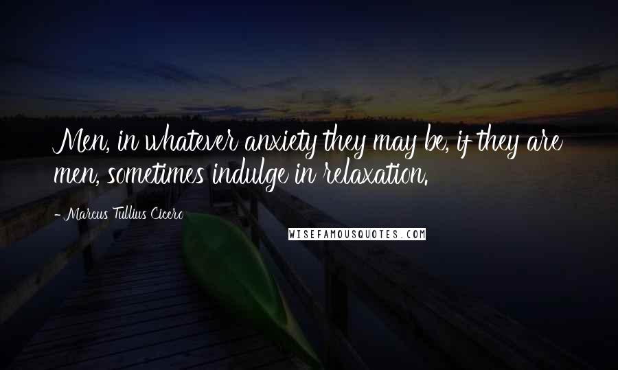 Marcus Tullius Cicero Quotes: Men, in whatever anxiety they may be, if they are men, sometimes indulge in relaxation.