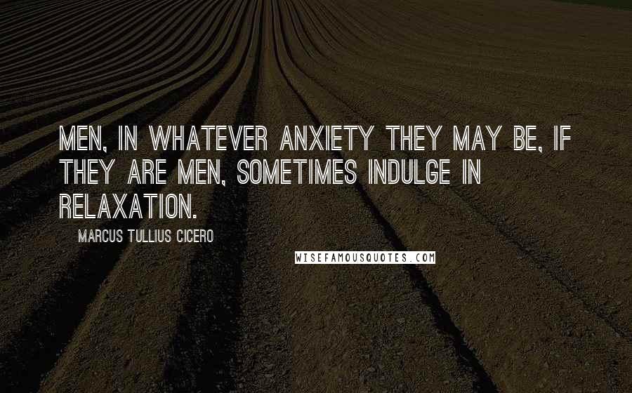 Marcus Tullius Cicero Quotes: Men, in whatever anxiety they may be, if they are men, sometimes indulge in relaxation.